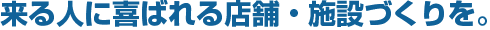 来る人に喜ばれる店舗・施設づくりを