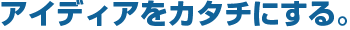アイディアをカタチにする。