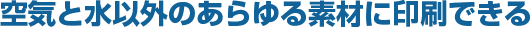 空気と水以外のあらゆる素材に印刷できる